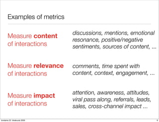 Examples of metrics

                               discussions, mentions, emotional
       Measure content
                               resonance, positive/negative
       of interactions         sentiments, sources of content, ...


       Measure relevance       comments, time spent with
       of interactions         content, context, engagement, ...


                               attention, awareness, attitudes,
       Measure impact
                               viral pass along, referrals, leads,
       of interactions         sales, cross-channel impact ...

torstaina 22. lokakuuta 2009                                         6
 