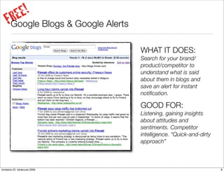 E!
      RE Blogs & Google Alerts
     FGoogle
                                 WHAT IT DOES:
                                 Search for your brand/
                                 product/competitor to
                                 understand what is said
                                 about them in blogs and
                                 save an alert for instant
                                 notiﬁcation.

                                 GOOD FOR:
                                 Listening, gaining insights
                                 about attitudes and
                                 sentiments. Competitor
                                 intelligence. “Quick-and-dirty
                                 approach”



torstaina 22. lokakuuta 2009                                      8
 