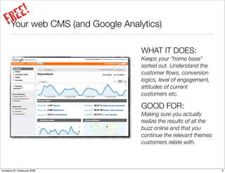 E!
      RE web CMS (and Google Analytics)
     FYour
                                  WHAT IT DOES:
                                  Keeps your “home base”
                                  sorted out. Understand the
                                  customer ﬂows, conversion
                                  logics, level of engagement,
                                  attitudes of current
                                  customers etc.

                                  GOOD FOR:
                                  Making sure you actually
                                  realize the results of all the
                                  buzz online and that you
                                  continue the relevant themes
                                  customers relate with.



torstaina 22. lokakuuta 2009                                       9
 
