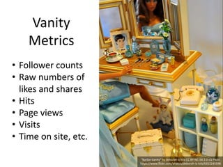 Vanity
Metrics
“Barbie Vanity” by deborah is lola CC BY-NC-SA 2.0 via Flickr.
https://www.flickr.com/photos/deborah-is-lola/6352245598
• Follower counts
• Raw numbers of
likes and shares
• Hits
• Page views
• Visits
• Time on site, etc.
 