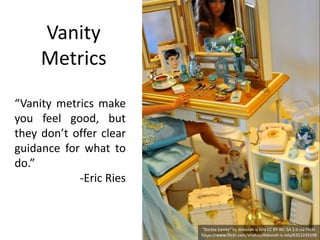 Vanity
Metrics
“Vanity metrics make
you feel good, but
they don’t offer clear
guidance for what to
do.”
-Eric Ries
“Barbie Vanity” by deborah is lola CC BY-NC-SA 2.0 via Flickr.
https://www.flickr.com/photos/deborah-is-lola/6352245598
 