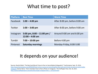 What time to post?
Platform Best Time Worst Time
Facebook 1:00 – 4:00 pm After 8:00 pm, before 8:00 am
Twitter 1:00 – 3:00 pm After 8:00 pm, before 9:00 am
Instagram 5:00 pm, 8:00 – 11:00 pm /
12:00 – 4:00 am
Around 9:00 am and 6:00 pm
Tumblr 7:00 – 10:00 pm Before 4:00 pm
Pinterest Saturday mornings Monday-Friday, 8:00-5:00
Sources: Rachel Gillett, “The Best (and Worst) Times to Post on Social Media (Infographic).” FastCompany, Sept. 25, 2014.
http://www.fastcompany.com/3036184/how-to-be-a-success-at-everything/the-best-and-worst-times-to-post-on-social-media-
infograph; Damon Beres, “Here’s the Best Time to Post a Photo on Instagram,” The Huffington Post, Feb. 26, 2015.
http://www.huffingtonpost.com/2015/02/25/get-instagram-likes_n_6751614.html
It depends on your audience!
 