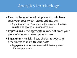 Analytics terminology
• Reach = the number of people who could have
seen your post, tweet, status update, etc.
• Organic reach (on Facebook) = the number of unique
people who saw your unsponsored post
• Impressions = the aggregate number of times your
piece of content shows up on a screen.
• Engagement = clicks, likes, shares, retweets, or
other interactions with your posts
• Engagement rates are calculated differently across
different platforms
 