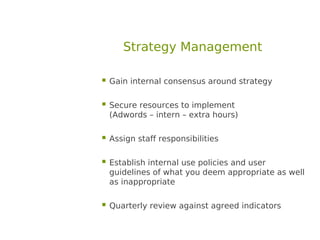 Strategy Management

 Gain internal consensus around strategy

 Secure resources to implement
  (Adwords – intern – extra hours)

 Assign staff responsibilities

 Establish internal use policies and user
  guidelines of what you deem appropriate as well
  as inappropriate

 Quarterly review against agreed indicators
 