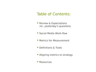 Table of Contents:

 Review & Expectations
 inc. yesterday's questions

 Social Media Work-flow

 Metrics for Measurement

 Definitions & Tools

 Aligning metrics to strategy

 Resources
 