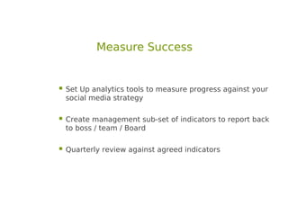 Measure Success


 Set Up analytics tools to measure progress against your
 social media strategy

 Create management sub-set of indicators to report back
 to boss / team / Board

 Quarterly review against agreed indicators
 