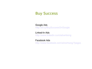 Buy Success


Google Ads
http://bit.ly/BuySuccessOnGoogle

Linked-In Ads
http://www.linkedin.com/advertising

Facebook Ads
http://www.facebook.com/advertising/?pages
 