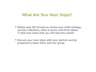 What Are Your Next Steps?


 Please take 30 minutes to review your draft strategy,
 success indicators, tools & tactics and think about
 3 solid next steps that you will take this month.

 Discuss your next steps with your partner and be
 prepared to share them with the group.
 