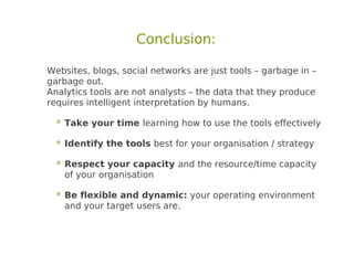 Conclusion:

Websites, blogs, social networks are just tools – garbage in –
garbage out.
Analytics tools are not analysts – the data that they produce
requires intelligent interpretation by humans.

   Take your time learning how to use the tools effectively
   Identify the tools best for your organisation / strategy
   Respect your capacity and the resource/time capacity
    of your organisation

   Be flexible and dynamic: your operating environment
    and your target users are.
 