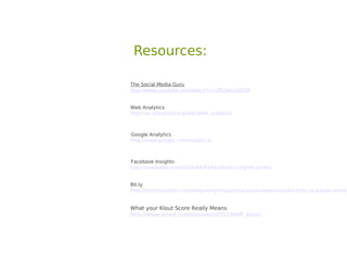 Resources:

The Social Media Guru
http://www.youtube.com/watch?v=ZKCdexz5RQ8


Web Analytics
http://en.wikipedia.org/wiki/Web_analytics



Google Analytics
http://www.google.com/analytics/



Facebook Insights
http://mashable.com/2010/09/03/facebook-insights-guide/


Bit.ly
http://techpresident.com/blog-entry/measuring-social-media-impact-bitly-vs-google-analyt


What your Klout Score Really Means
http://www.wired.com/business/2012/04/ff_klout/
 