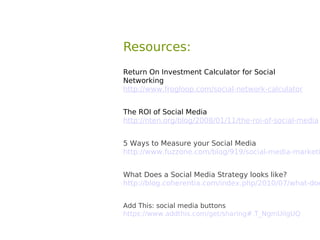 Resources:
Return On Investment Calculator for Social
Networking
http://www.frogloop.com/social-network-calculator


The ROI of Social Media
http://nten.org/blog/2008/01/11/the-roi-of-social-media


5 Ways to Measure your Social Media
http://www.fuzzone.com/blog/919/social-media-marketi


What Does a Social Media Strategy looks like?
http://blog.coherentia.com/index.php/2010/07/what-doe


Add This: social media buttons
https://www.addthis.com/get/sharing#.T_NgmUilgUQ
 