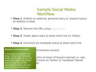 Sample Social Media
                              Workflow:
      Step 1: Publish an editorial, personal story or research piece
         to website or blog

      Step 2: Shorten the URL using http://bit.ly/

      Step 3: Tweet about story & share short link on Twitter

      Step 4: Comment on Facebook status & share short link
Beware of Automation:
      Step 5: Monitor and measure success
Cross posting between your
blog, Twitter and Facebook
     
might seem easy, be sure to practice on basis of lessons learned i.e. was
         Step 6: Modify
         it viewed / re-posted more on Twitter or Facebook? Would
treat each space separately.
Online users do not like
         picture or video help?
automated content and are
quick to call out offenders.
 