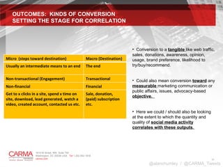 OUTCOMES:  KINDS OF CONVERSION SETTING THE STAGE FOR CORRELATION Conversion to a  tangible  like web traffic, sales, donations, awareness, opinion, usage, brand preference, likelihood to try/buy/recommend.  Could also mean conversion  toward  any  measurable  marketing communication or public affairs, issues, advocacy-based  objective.  Here we could / should also be looking at the extent to which the quantity and quality of  social media activity correlates with these outputs .  @alanchumley  /  @CARMA_Tweets Micro  (steps toward destination) Macro (Destination) Usually an intermediate means to an end The end Non-transactional (Engagement) Transactional Non-financial Financial Get to x clicks in a site, spend x time on site, download, lead generated, watch a video, created account, contacted us etc.  Sale, donation, (paid) subscription etc.  