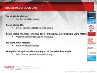 SOCIAL MEDIA BOOK BAG Social Media Metrics:  Jim Sterne, (@jimsterne) Social Media ROI:  Olivier Blanchard (@thebrandbuilder) Social Media Analytics:  Effective Tools for Building, Interpreting & Using Metrics :  Marshal Sponder (@webmetricsguru) Measure What Matters:  Katie Paine (@kdpaine) Using Web Analytics to Measure Impact of Earned Online Media…: Seth Duncan (www.instituteforpr.org) @alanchumley  /  @CARMA_Tweets 