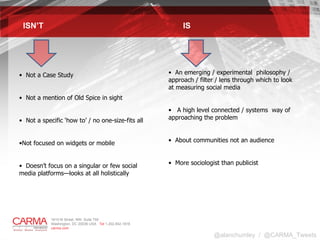 ISN’T  IS An emerging / experimental  philosophy / approach / filter / lens through which to look at measuring social media  A high level connected / systems  way of approaching the problem  About communities not an audience More sociologist than publicist  Not a Case Study Not a mention of Old Spice in sight Not a specific ‘how to’ / no one-size-fits all Not focused on widgets or mobile Doesn’t focus on a singular or few social media platforms—looks at all holistically @alanchumley  /  @CARMA_Tweets 