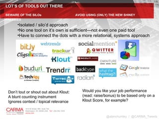 LOT’S OF TOOLS OUT THERE BEWARE OF THE SILOs    AVOID USING (ONLY) THE NEW SHINEY FREEBIES @alanchumley  /  @CARMA_Tweets Would you like your job performance  (read: raise/bonus) to be based only on a  Klout Score, for example?  Isolated / silo’d approach No one tool on it’s own is sufficient—not even one paid tool Have to connect the dots with a more relational, systems approach Don’t tout or shout out about Klout: A blunt counting instrument Ignores context / topical relevance 