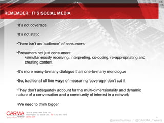 It’s not coverage It’s not static There isn’t an ‘audience’ of consumers Prosumers not just consumers:  simultaneously receiving, interpreting, co-opting, re-appropriating and creating content It’s more many-to-many dialogue than one-to-many monologue So, traditional off line ways of measuring ‘coverage’ don’t cut it They don’t adequately account for the multi-dimensionality and dynamic nature of a conversation and a community of interest in a network We need to think bigger  REMEMBER:  IT’S  SOCIAL  MEDIA @alanchumley  /  @CARMA_Tweets 