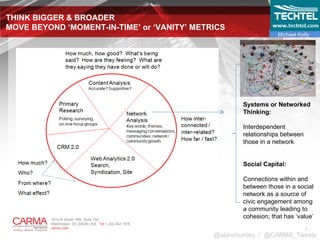 THINK BIGGER & BROADER  MOVE BEYOND ‘MOMENT-IN-TIME’ or ‘VANITY’ METRICS @alanchumley  /  @CARMA_Tweets Systems or Networked Thinking: Interdependent relationships between those in a network Social Capital: Connections within and between those in a social network as a source of civic engagement among a community leading to cohesion; that has ‘value’ Michael Kelly 