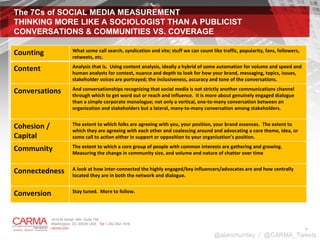 The 7Cs of SOCIAL MEDIA MEASUREMENT  THINKING MORE LIKE A SOCIOLOGIST THAN A PUBLICIST CONVERSATIONS & COMMUNITIES VS. COVERAGE  @alanchumley  /  @CARMA_Tweets Counting What some call search, syndication and site; stuff we can count like traffic, popularity, fans, followers, retweets, etc.  Content Analysis that is.  Using content analysis, ideally a hybrid of some automation for volume and speed and human analysts for context, nuance and depth to look for how your brand, messaging, topics, issues, stakeholder voices are portrayed; the inclusiveness, accuracy and tone of the conversations.  Conversations And conversationships recognizing that social media is not strictly another communications channel through which to get word out or reach and influence.  It is more about genuinely engaged dialogue than a simple corporate monologue; not only a vertical, one-to-many conversation between an organization and stakeholders but a lateral, many-to-many conversation among stakeholders.  Cohesion / Capital The extent to which folks are agreeing with you, your position, your brand essences.  The extent to which they are agreeing with each other and coalescing around and advocating a core theme, idea, or some call to action either in support or opposition to your organization’s position.  Community The extent to which a core group of people with common interests are gathering and growing.  Measuring the change in community size, and volume and nature of chatter over time Connectedness A look at how inter-connected the highly engaged/key influencers/advocates are and how centrally located they are in both the network and dialogue.  Conversion Stay tuned.  More to follow.     