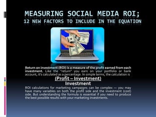 Measuring Social Media ROI; 12 New Factors to Include in the Equation Return on investment (ROI) is a measure of the profit earned from each investment. Like the “return” you earn on your portfolio or bank account, it’s calculated as a percentage. In simple terms, the calculation is (Profit – Investment)Investment ROI calculations for marketing campaigns can be complex — you may have many variables on both the profit side and the investment (cost) side. But understanding the formula is essential if you need to produce the best possible results with your marketing investments. 