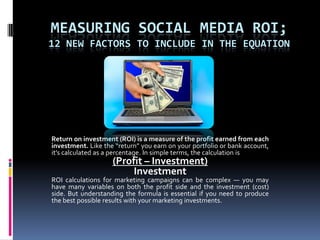 Measuring Social Media ROI; 12 New Factors to Include in the Equation Return on investment (ROI) is a measure of the profit earned from each investment. Like the “return” you earn on your portfolio or bank account, it’s calculated as a percentage. In simple terms, the calculation is (Profit – Investment)Investment ROI calculations for marketing campaigns can be complex — you may have many variables on both the profit side and the investment (cost) side. But understanding the formula is essential if you need to produce the best possible results with your marketing investments. 