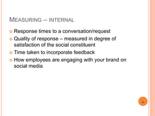 MEASURING – INTERNAL
 Response times to a conversation/request
 Quality of response – measured in degree of
satisfaction of the social constituent
 Time taken to incorporate feedback
 How employees are engaging with your brand on
social media
 