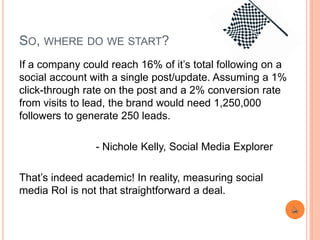 SO, WHERE DO WE START?
If a company could reach 16% of it’s total following on a
social account with a single post/update. Assuming a 1%
click-through rate on the post and a 2% conversion rate
from visits to lead, the brand would need 1,250,000
followers to generate 250 leads.
- Nichole Kelly, Social Media Explorer
That’s indeed academic! In reality, measuring social
media RoI is not that straightforward a deal.
 