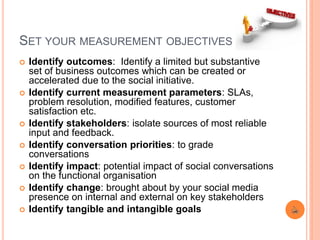 SET YOUR MEASUREMENT OBJECTIVES
 Identify outcomes: Identify a limited but substantive
set of business outcomes which can be created or
accelerated due to the social initiative.
 Identify current measurement parameters: SLAs,
problem resolution, modified features, customer
satisfaction etc.
 Identify stakeholders: isolate sources of most reliable
input and feedback.
 Identify conversation priorities: to grade
conversations
 Identify impact: potential impact of social conversations
on the functional organisation
 Identify change: brought about by your social media
presence on internal and external on key stakeholders
 Identify tangible and intangible goals
 