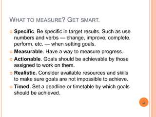 WHAT TO MEASURE? GET SMART.
 Specific. Be specific in target results. Such as use
numbers and verbs — change, improve, complete,
perform, etc. — when setting goals.
 Measurable. Have a way to measure progress.
 Actionable. Goals should be achievable by those
assigned to work on them.
 Realistic. Consider available resources and skills
to make sure goals are not impossible to achieve.
 Timed. Set a deadline or timetable by which goals
should be achieved.
 