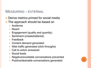 MEASURING - EXTERNAL
 Derive metrics primed for social media
 The approach should be based on
 Audience
 Reach
 Engagement (quality and quantity)
 Sentiment (created/altered)
 Feedback
 Content demand generated
 Web traffic generated (click throughs)
 Call to action answered
 Social leads
 Negative/avoidable conversations prevented
 Positive/desirable conversations generated
 