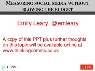 MEASURING SOCIAL MEDIA WITHOUT
           BLOWING THE BUDGET


       Emily Leary, @emleary

A copy of this PPT plus further thoughts
on this topic will be available online at
www.thinkingcomms.co.uk


  CIPRsm
 