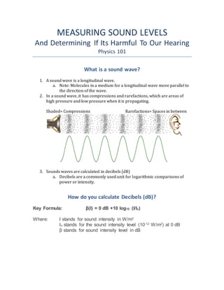 MEASURING SOUND LEVELS
And Determining If Its Harmful To Our Hearing
Physics 101
What is a sound wave?
1. A sound wave is a longitudinal wave.
a. Note: Molecules in a medium for a longitudinal wave move parallel to
the direction of the wave.
2. In a sound wave, it has compressions and rarefactions, which are areas of
high pressure and low pressure when it is propagating.
Shaded= Compressions Rarefactions= Spaces in between
3. Sounds waves are calculated in decibels (dB)
a. Decibels are a commonly used unit for logarithmic comparisons of
power or intensity.
How do you calculate Decibels (dB)?
Key Formula: β(I) = 0 dB +10 log10 (I/Io)
Where: I stands for sound intensity in W/m2
Io stands for the sound intensity level (10-12 W/m2) at 0 dB
β stands for sound intensity level in dB
 