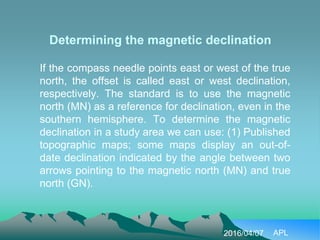 Determining the magnetic declination
If the compass needle points east or west of the true
north, the offset is called east or west declination,
respectively. The standard is to use the magnetic
north (MN) as a reference for declination, even in the
southern hemisphere. To determine the magnetic
declination in a study area we can use: (1) Published
topographic maps; some maps display an out-of-
date declination indicated by the angle between two
arrows pointing to the magnetic north (MN) and true
north (GN).
2016/04/07 APL
 