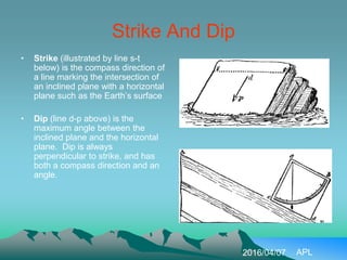 Strike And Dip
• Strike (illustrated by line s-t
below) is the compass direction of
a line marking the intersection of
an inclined plane with a horizontal
plane such as the Earth’s surface
• Dip (line d-p above) is the
maximum angle between the
inclined plane and the horizontal
plane. Dip is always
perpendicular to strike, and has
both a compass direction and an
angle.
2016/04/07 APL
 