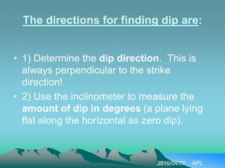 The directions for finding dip are:
• 1) Determine the dip direction. This is
always perpendicular to the strike
direction!
• 2) Use the inclinometer to measure the
amount of dip in degrees (a plane lying
flat along the horizontal as zero dip).
2016/04/07 APL
 