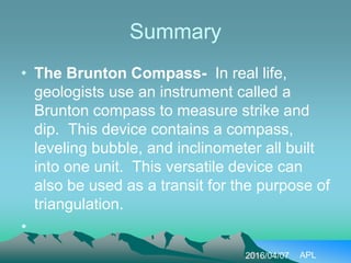 Summary
• The Brunton Compass- In real life,
geologists use an instrument called a
Brunton compass to measure strike and
dip. This device contains a compass,
leveling bubble, and inclinometer all built
into one unit. This versatile device can
also be used as a transit for the purpose of
triangulation.
•
2016/04/07 APL
 