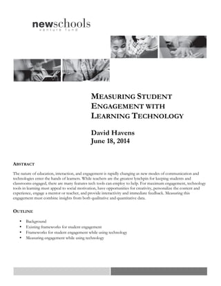 MEASURING STUDENT
ENGAGEMENT WITH
LEARNING TECHNOLOGY
David Havens
June 18, 2014
ABSTRACT
The nature of education, interaction, and engagement is rapidly changing as new modes of communication and
technologies enter the hands of learners. While teachers are the greatest lynchpin for keeping students and
classrooms engaged, there are many features tech tools can employ to help. For maximum engagement, technology
tools in learning must appeal to social motivation, have opportunities for creativity, personalize the content and
experience, engage a mentor or teacher, and provide interactivity and immediate feedback. Measuring this
engagement must combine insights from both qualitative and quantitative data.
OUTLINE
• Background
• Existing frameworks for student engagement
• Frameworks for student engagement while using technology
• Measuring engagement while using technology
 