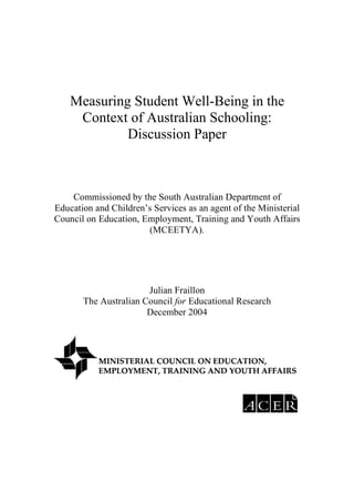 Measuring Student Well-Being in the
     Context of Australian Schooling:
             Discussion Paper



    Commissioned by the South Australian Department of
Education and Children’s Services as an agent of the Ministerial
Council on Education, Employment, Training and Youth Affairs
                       (MCEETYA).




                       Julian Fraillon
       The Australian Council for Educational Research
                       December 2004
 