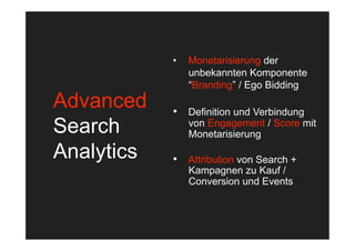 •    Monetarisierung der
                 unbekannten Komponente
                 “Branding” / Ego Bidding
Advanced    •  Definition und Verbindung
Search           von Engagement / Score mit
                 Monetarisierung

Analytics   •  Attribution von Search +
                 Kampagnen zu Kauf /
                 Conversion und Events
 