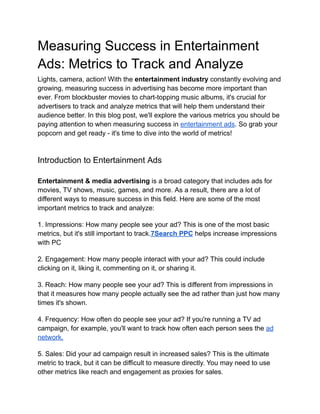 Measuring Success in Entertainment
Ads: Metrics to Track and Analyze
Lights, camera, action! With the entertainment industry constantly evolving and
growing, measuring success in advertising has become more important than
ever. From blockbuster movies to chart-topping music albums, it's crucial for
advertisers to track and analyze metrics that will help them understand their
audience better. In this blog post, we'll explore the various metrics you should be
paying attention to when measuring success in entertainment ads. So grab your
popcorn and get ready - it's time to dive into the world of metrics!
Introduction to Entertainment Ads
Entertainment & media advertising is a broad category that includes ads for
movies, TV shows, music, games, and more. As a result, there are a lot of
different ways to measure success in this field. Here are some of the most
important metrics to track and analyze:
1. Impressions: How many people see your ad? This is one of the most basic
metrics, but it's still important to track.7Search PPC helps increase impressions
with PC
2. Engagement: How many people interact with your ad? This could include
clicking on it, liking it, commenting on it, or sharing it.
3. Reach: How many people see your ad? This is different from impressions in
that it measures how many people actually see the ad rather than just how many
times it's shown.
4. Frequency: How often do people see your ad? If you're running a TV ad
campaign, for example, you'll want to track how often each person sees the ad
network.
5. Sales: Did your ad campaign result in increased sales? This is the ultimate
metric to track, but it can be difficult to measure directly. You may need to use
other metrics like reach and engagement as proxies for sales.
 