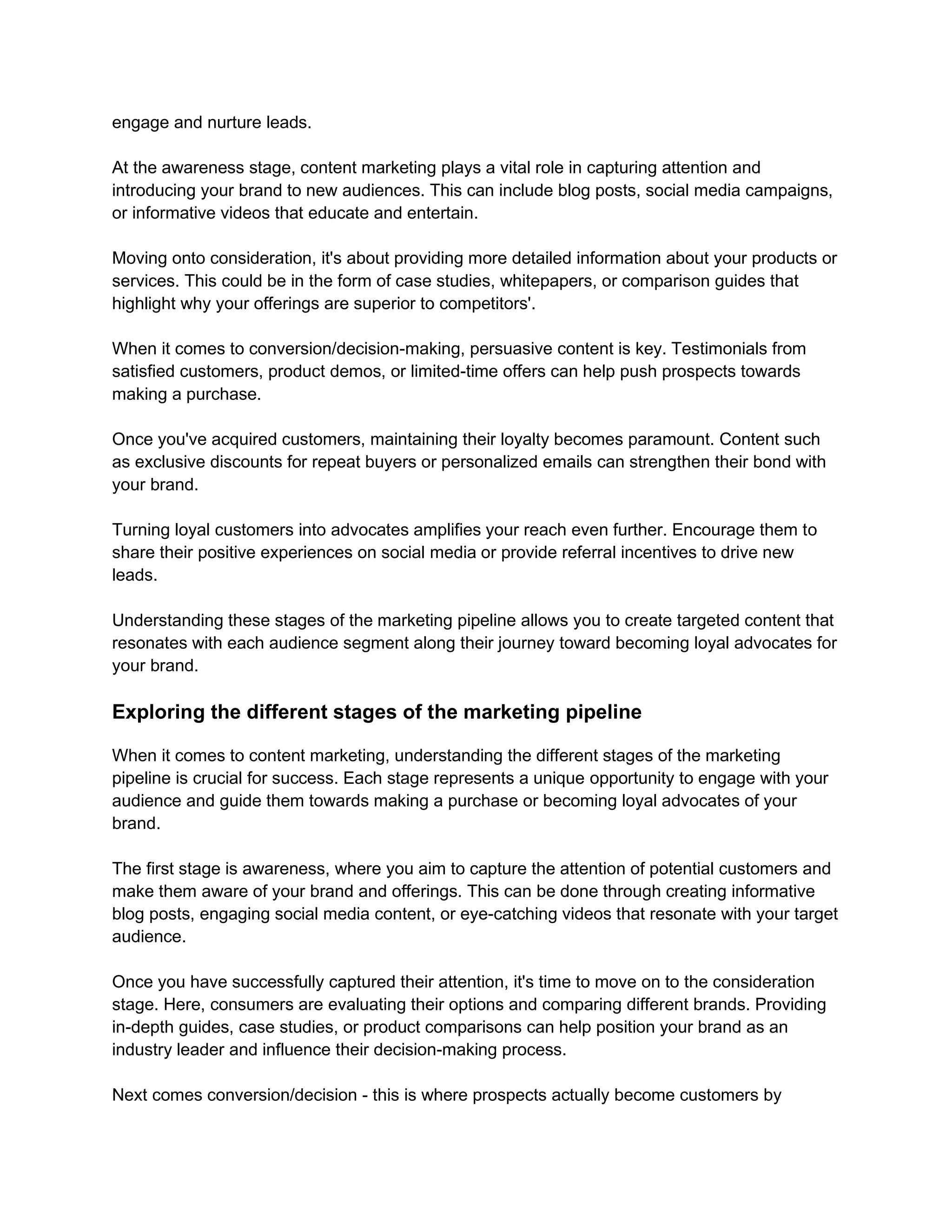 engage and nurture leads.
At the awareness stage, content marketing plays a vital role in capturing attention and
introducing your brand to new audiences. This can include blog posts, social media campaigns,
or informative videos that educate and entertain.
Moving onto consideration, it's about providing more detailed information about your products or
services. This could be in the form of case studies, whitepapers, or comparison guides that
highlight why your offerings are superior to competitors'.
When it comes to conversion/decision-making, persuasive content is key. Testimonials from
satisfied customers, product demos, or limited-time offers can help push prospects towards
making a purchase.
Once you've acquired customers, maintaining their loyalty becomes paramount. Content such
as exclusive discounts for repeat buyers or personalized emails can strengthen their bond with
your brand.
Turning loyal customers into advocates amplifies your reach even further. Encourage them to
share their positive experiences on social media or provide referral incentives to drive new
leads.
Understanding these stages of the marketing pipeline allows you to create targeted content that
resonates with each audience segment along their journey toward becoming loyal advocates for
your brand.
Exploring the different stages of the marketing pipeline
When it comes to content marketing, understanding the different stages of the marketing
pipeline is crucial for success. Each stage represents a unique opportunity to engage with your
audience and guide them towards making a purchase or becoming loyal advocates of your
brand.
The first stage is awareness, where you aim to capture the attention of potential customers and
make them aware of your brand and offerings. This can be done through creating informative
blog posts, engaging social media content, or eye-catching videos that resonate with your target
audience.
Once you have successfully captured their attention, it's time to move on to the consideration
stage. Here, consumers are evaluating their options and comparing different brands. Providing
in-depth guides, case studies, or product comparisons can help position your brand as an
industry leader and influence their decision-making process.
Next comes conversion/decision - this is where prospects actually become customers by
 