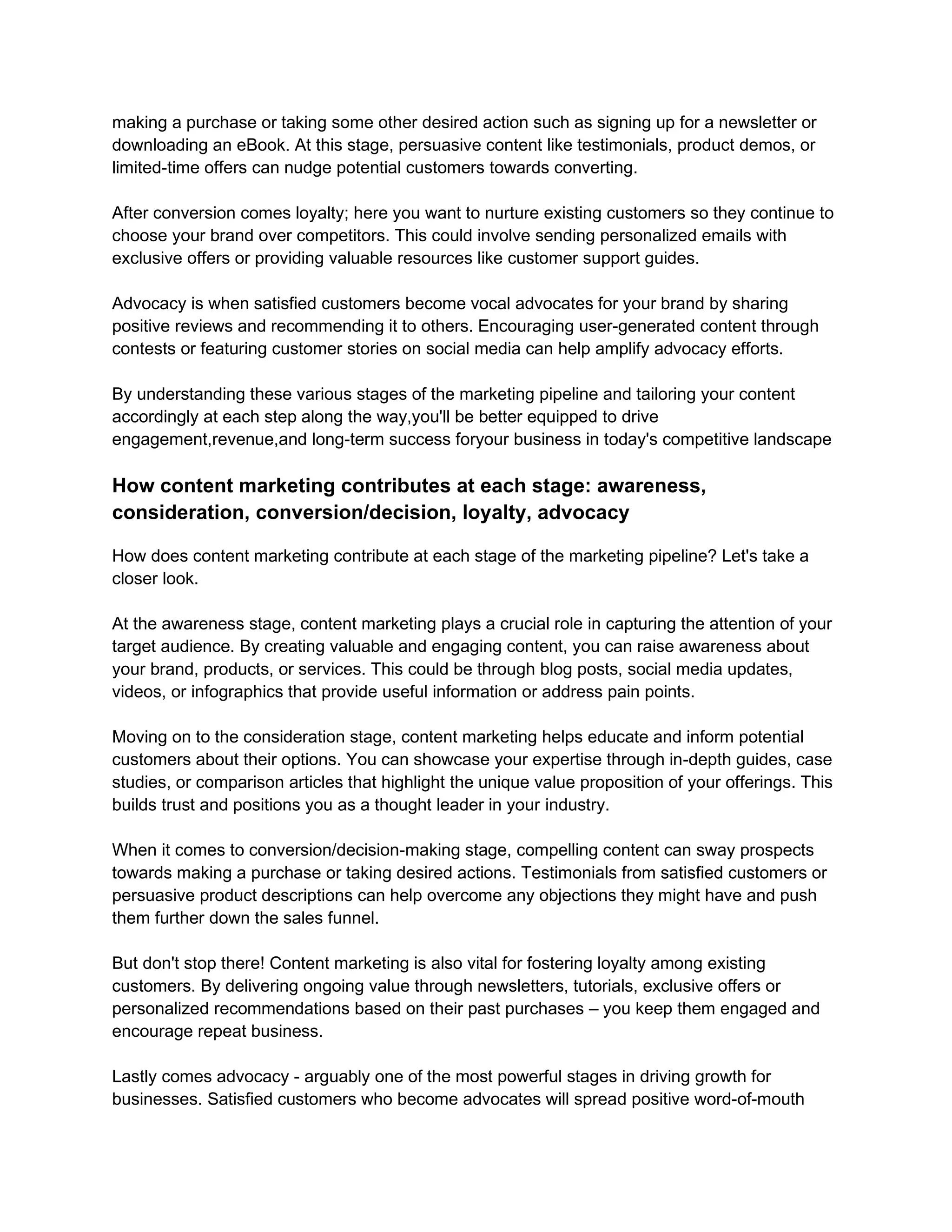 making a purchase or taking some other desired action such as signing up for a newsletter or
downloading an eBook. At this stage, persuasive content like testimonials, product demos, or
limited-time offers can nudge potential customers towards converting.
After conversion comes loyalty; here you want to nurture existing customers so they continue to
choose your brand over competitors. This could involve sending personalized emails with
exclusive offers or providing valuable resources like customer support guides.
Advocacy is when satisfied customers become vocal advocates for your brand by sharing
positive reviews and recommending it to others. Encouraging user-generated content through
contests or featuring customer stories on social media can help amplify advocacy efforts.
By understanding these various stages of the marketing pipeline and tailoring your content
accordingly at each step along the way,you'll be better equipped to drive
engagement,revenue,and long-term success foryour business in today's competitive landscape
How content marketing contributes at each stage: awareness,
consideration, conversion/decision, loyalty, advocacy
How does content marketing contribute at each stage of the marketing pipeline? Let's take a
closer look.
At the awareness stage, content marketing plays a crucial role in capturing the attention of your
target audience. By creating valuable and engaging content, you can raise awareness about
your brand, products, or services. This could be through blog posts, social media updates,
videos, or infographics that provide useful information or address pain points.
Moving on to the consideration stage, content marketing helps educate and inform potential
customers about their options. You can showcase your expertise through in-depth guides, case
studies, or comparison articles that highlight the unique value proposition of your offerings. This
builds trust and positions you as a thought leader in your industry.
When it comes to conversion/decision-making stage, compelling content can sway prospects
towards making a purchase or taking desired actions. Testimonials from satisfied customers or
persuasive product descriptions can help overcome any objections they might have and push
them further down the sales funnel.
But don't stop there! Content marketing is also vital for fostering loyalty among existing
customers. By delivering ongoing value through newsletters, tutorials, exclusive offers or
personalized recommendations based on their past purchases – you keep them engaged and
encourage repeat business.
Lastly comes advocacy - arguably one of the most powerful stages in driving growth for
businesses. Satisfied customers who become advocates will spread positive word-of-mouth
 
