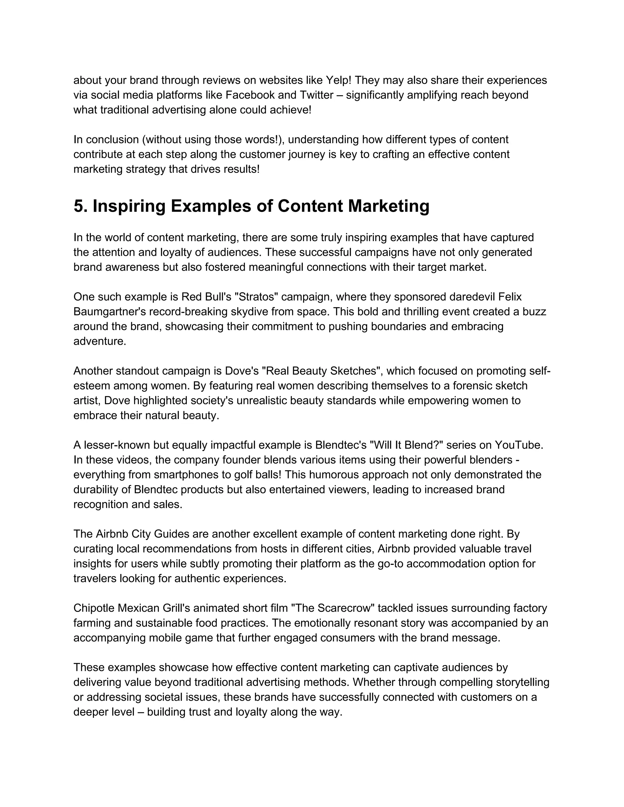 about your brand through reviews on websites like Yelp! They may also share their experiences
via social media platforms like Facebook and Twitter – significantly amplifying reach beyond
what traditional advertising alone could achieve!
In conclusion (without using those words!), understanding how different types of content
contribute at each step along the customer journey is key to crafting an effective content
marketing strategy that drives results!
5. Inspiring Examples of Content Marketing
In the world of content marketing, there are some truly inspiring examples that have captured
the attention and loyalty of audiences. These successful campaigns have not only generated
brand awareness but also fostered meaningful connections with their target market.
One such example is Red Bull's "Stratos" campaign, where they sponsored daredevil Felix
Baumgartner's record-breaking skydive from space. This bold and thrilling event created a buzz
around the brand, showcasing their commitment to pushing boundaries and embracing
adventure.
Another standout campaign is Dove's "Real Beauty Sketches", which focused on promoting self-
esteem among women. By featuring real women describing themselves to a forensic sketch
artist, Dove highlighted society's unrealistic beauty standards while empowering women to
embrace their natural beauty.
A lesser-known but equally impactful example is Blendtec's "Will It Blend?" series on YouTube.
In these videos, the company founder blends various items using their powerful blenders -
everything from smartphones to golf balls! This humorous approach not only demonstrated the
durability of Blendtec products but also entertained viewers, leading to increased brand
recognition and sales.
The Airbnb City Guides are another excellent example of content marketing done right. By
curating local recommendations from hosts in different cities, Airbnb provided valuable travel
insights for users while subtly promoting their platform as the go-to accommodation option for
travelers looking for authentic experiences.
Chipotle Mexican Grill's animated short film "The Scarecrow" tackled issues surrounding factory
farming and sustainable food practices. The emotionally resonant story was accompanied by an
accompanying mobile game that further engaged consumers with the brand message.
These examples showcase how effective content marketing can captivate audiences by
delivering value beyond traditional advertising methods. Whether through compelling storytelling
or addressing societal issues, these brands have successfully connected with customers on a
deeper level – building trust and loyalty along the way.
 