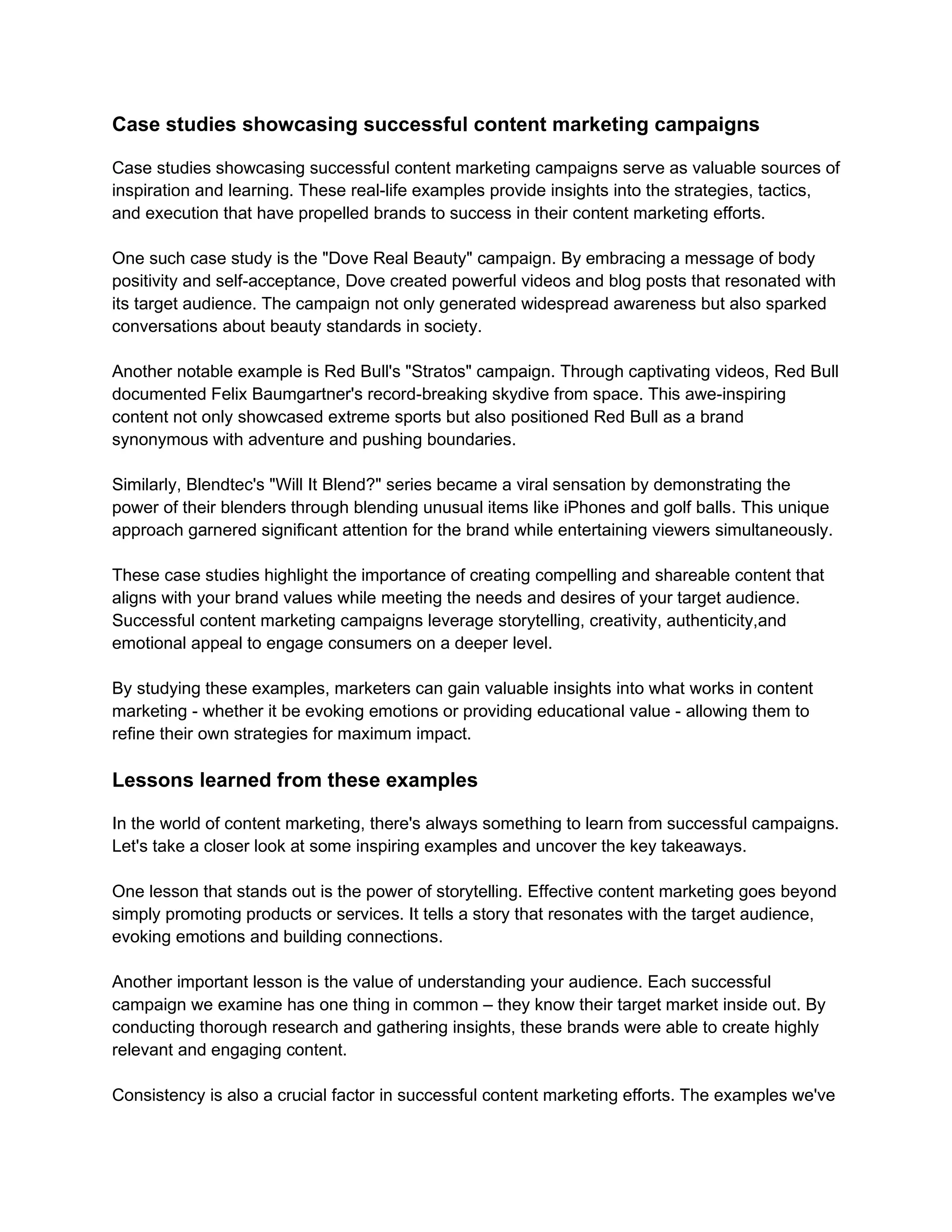 Case studies showcasing successful content marketing campaigns
Case studies showcasing successful content marketing campaigns serve as valuable sources of
inspiration and learning. These real-life examples provide insights into the strategies, tactics,
and execution that have propelled brands to success in their content marketing efforts.
One such case study is the "Dove Real Beauty" campaign. By embracing a message of body
positivity and self-acceptance, Dove created powerful videos and blog posts that resonated with
its target audience. The campaign not only generated widespread awareness but also sparked
conversations about beauty standards in society.
Another notable example is Red Bull's "Stratos" campaign. Through captivating videos, Red Bull
documented Felix Baumgartner's record-breaking skydive from space. This awe-inspiring
content not only showcased extreme sports but also positioned Red Bull as a brand
synonymous with adventure and pushing boundaries.
Similarly, Blendtec's "Will It Blend?" series became a viral sensation by demonstrating the
power of their blenders through blending unusual items like iPhones and golf balls. This unique
approach garnered significant attention for the brand while entertaining viewers simultaneously.
These case studies highlight the importance of creating compelling and shareable content that
aligns with your brand values while meeting the needs and desires of your target audience.
Successful content marketing campaigns leverage storytelling, creativity, authenticity,and
emotional appeal to engage consumers on a deeper level.
By studying these examples, marketers can gain valuable insights into what works in content
marketing - whether it be evoking emotions or providing educational value - allowing them to
refine their own strategies for maximum impact.
Lessons learned from these examples
In the world of content marketing, there's always something to learn from successful campaigns.
Let's take a closer look at some inspiring examples and uncover the key takeaways.
One lesson that stands out is the power of storytelling. Effective content marketing goes beyond
simply promoting products or services. It tells a story that resonates with the target audience,
evoking emotions and building connections.
Another important lesson is the value of understanding your audience. Each successful
campaign we examine has one thing in common – they know their target market inside out. By
conducting thorough research and gathering insights, these brands were able to create highly
relevant and engaging content.
Consistency is also a crucial factor in successful content marketing efforts. The examples we've
 