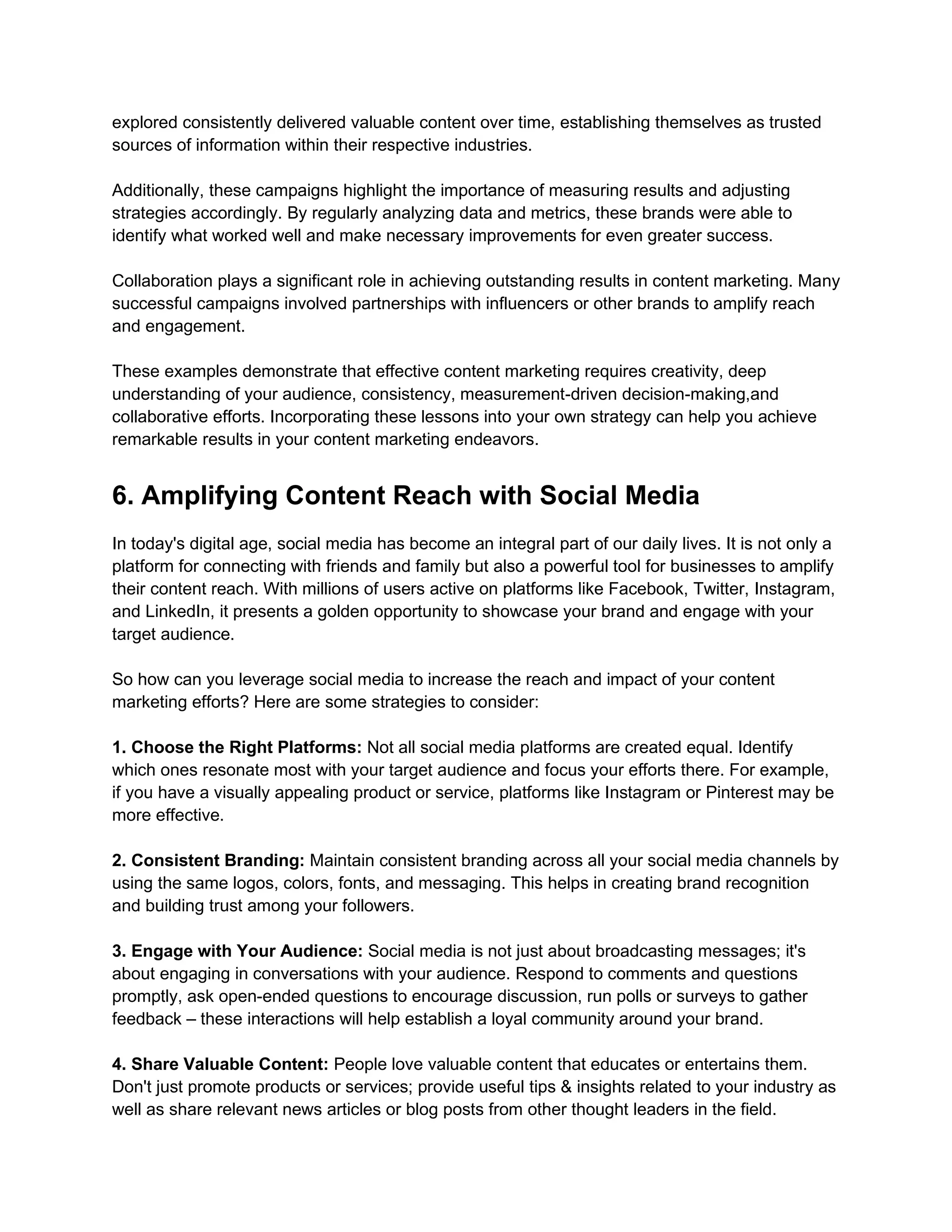 explored consistently delivered valuable content over time, establishing themselves as trusted
sources of information within their respective industries.
Additionally, these campaigns highlight the importance of measuring results and adjusting
strategies accordingly. By regularly analyzing data and metrics, these brands were able to
identify what worked well and make necessary improvements for even greater success.
Collaboration plays a significant role in achieving outstanding results in content marketing. Many
successful campaigns involved partnerships with influencers or other brands to amplify reach
and engagement.
These examples demonstrate that effective content marketing requires creativity, deep
understanding of your audience, consistency, measurement-driven decision-making,and
collaborative efforts. Incorporating these lessons into your own strategy can help you achieve
remarkable results in your content marketing endeavors.
6. Amplifying Content Reach with Social Media
In today's digital age, social media has become an integral part of our daily lives. It is not only a
platform for connecting with friends and family but also a powerful tool for businesses to amplify
their content reach. With millions of users active on platforms like Facebook, Twitter, Instagram,
and LinkedIn, it presents a golden opportunity to showcase your brand and engage with your
target audience.
So how can you leverage social media to increase the reach and impact of your content
marketing efforts? Here are some strategies to consider:
1. Choose the Right Platforms: Not all social media platforms are created equal. Identify
which ones resonate most with your target audience and focus your efforts there. For example,
if you have a visually appealing product or service, platforms like Instagram or Pinterest may be
more effective.
2. Consistent Branding: Maintain consistent branding across all your social media channels by
using the same logos, colors, fonts, and messaging. This helps in creating brand recognition
and building trust among your followers.
3. Engage with Your Audience: Social media is not just about broadcasting messages; it's
about engaging in conversations with your audience. Respond to comments and questions
promptly, ask open-ended questions to encourage discussion, run polls or surveys to gather
feedback – these interactions will help establish a loyal community around your brand.
4. Share Valuable Content: People love valuable content that educates or entertains them.
Don't just promote products or services; provide useful tips & insights related to your industry as
well as share relevant news articles or blog posts from other thought leaders in the field.
 