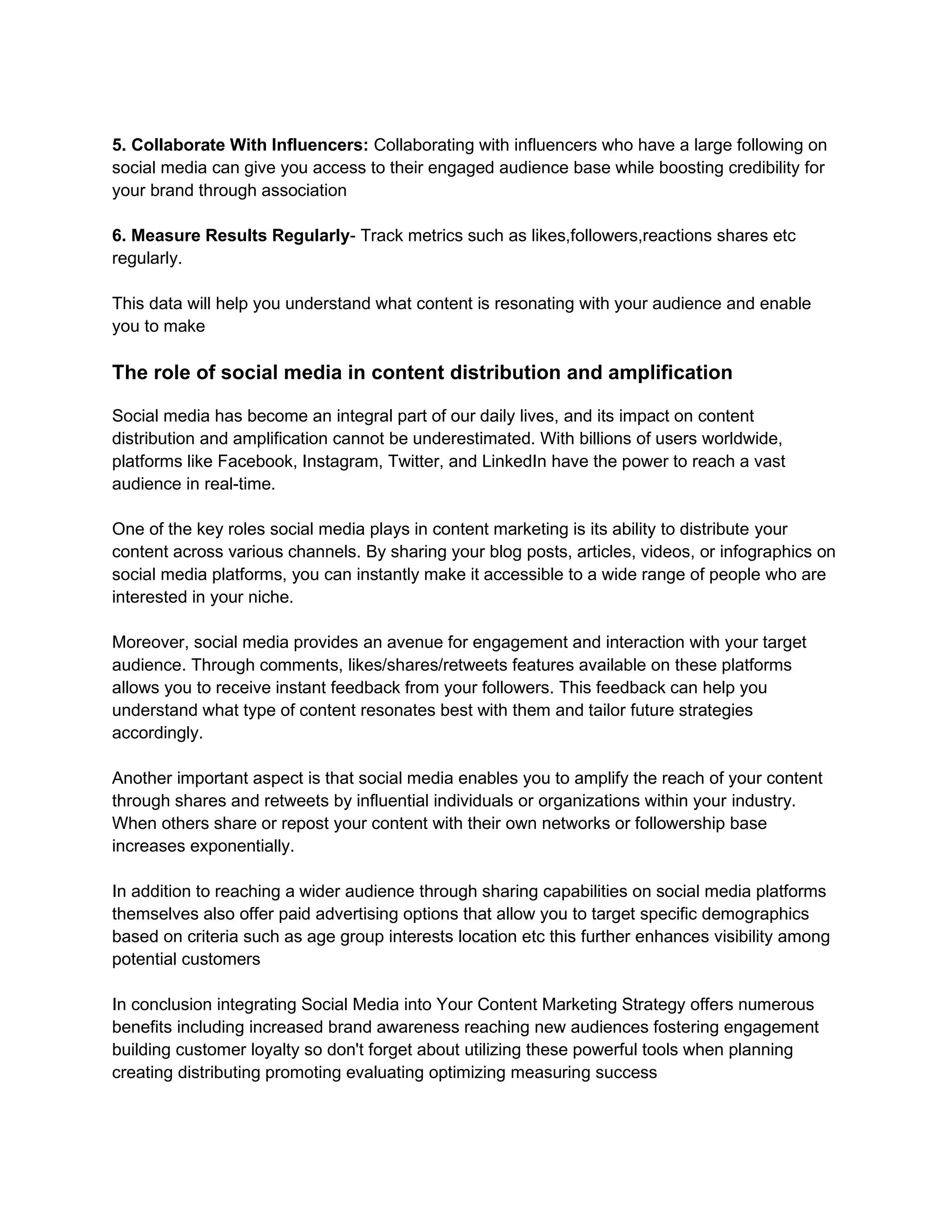 5. Collaborate With Influencers: Collaborating with influencers who have a large following on
social media can give you access to their engaged audience base while boosting credibility for
your brand through association
6. Measure Results Regularly- Track metrics such as likes,followers,reactions shares etc
regularly.
This data will help you understand what content is resonating with your audience and enable
you to make
The role of social media in content distribution and amplification
Social media has become an integral part of our daily lives, and its impact on content
distribution and amplification cannot be underestimated. With billions of users worldwide,
platforms like Facebook, Instagram, Twitter, and LinkedIn have the power to reach a vast
audience in real-time.
One of the key roles social media plays in content marketing is its ability to distribute your
content across various channels. By sharing your blog posts, articles, videos, or infographics on
social media platforms, you can instantly make it accessible to a wide range of people who are
interested in your niche.
Moreover, social media provides an avenue for engagement and interaction with your target
audience. Through comments, likes/shares/retweets features available on these platforms
allows you to receive instant feedback from your followers. This feedback can help you
understand what type of content resonates best with them and tailor future strategies
accordingly.
Another important aspect is that social media enables you to amplify the reach of your content
through shares and retweets by influential individuals or organizations within your industry.
When others share or repost your content with their own networks or followership base
increases exponentially.
In addition to reaching a wider audience through sharing capabilities on social media platforms
themselves also offer paid advertising options that allow you to target specific demographics
based on criteria such as age group interests location etc this further enhances visibility among
potential customers
In conclusion integrating Social Media into Your Content Marketing Strategy offers numerous
benefits including increased brand awareness reaching new audiences fostering engagement
building customer loyalty so don't forget about utilizing these powerful tools when planning
creating distributing promoting evaluating optimizing measuring success
 