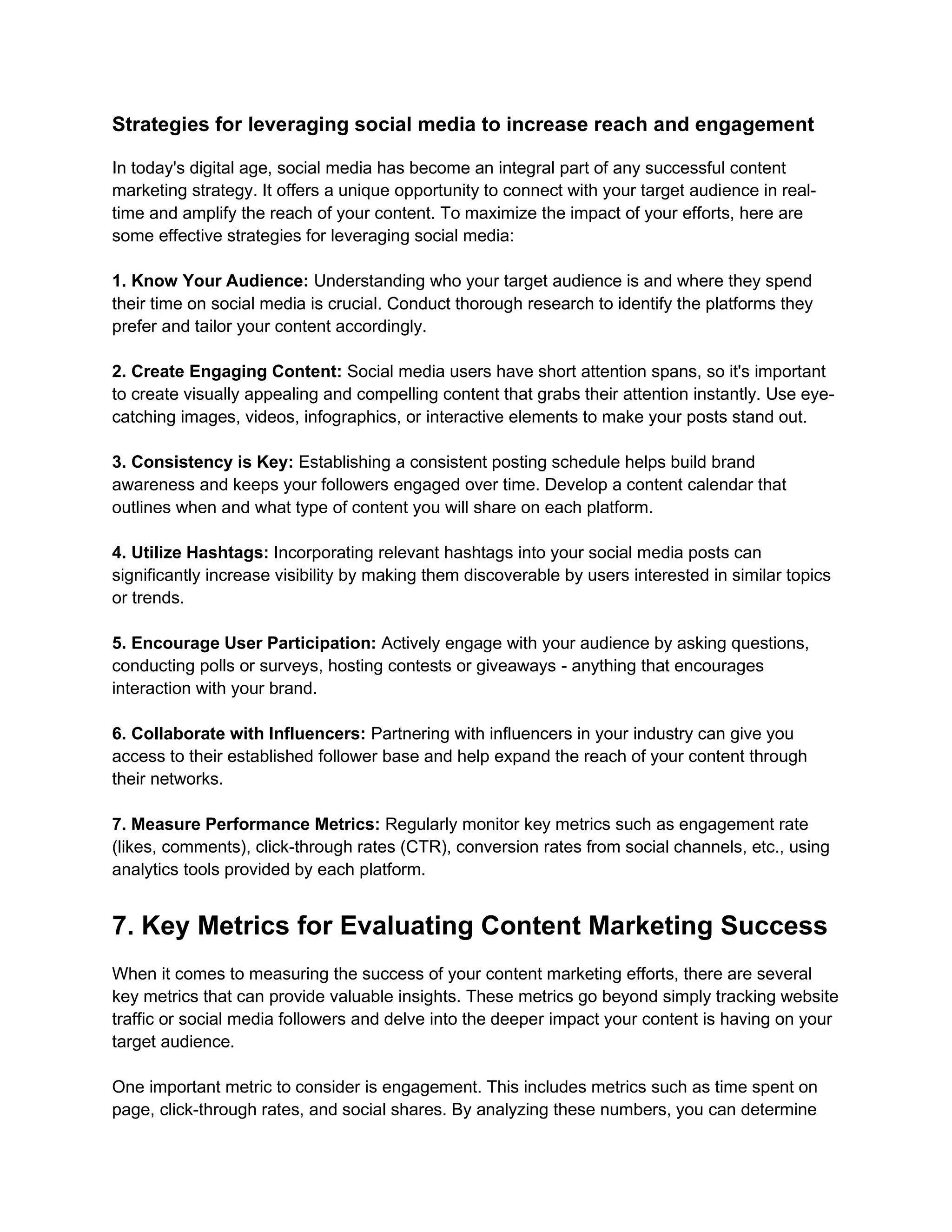 Strategies for leveraging social media to increase reach and engagement
In today's digital age, social media has become an integral part of any successful content
marketing strategy. It offers a unique opportunity to connect with your target audience in real-
time and amplify the reach of your content. To maximize the impact of your efforts, here are
some effective strategies for leveraging social media:
1. Know Your Audience: Understanding who your target audience is and where they spend
their time on social media is crucial. Conduct thorough research to identify the platforms they
prefer and tailor your content accordingly.
2. Create Engaging Content: Social media users have short attention spans, so it's important
to create visually appealing and compelling content that grabs their attention instantly. Use eye-
catching images, videos, infographics, or interactive elements to make your posts stand out.
3. Consistency is Key: Establishing a consistent posting schedule helps build brand
awareness and keeps your followers engaged over time. Develop a content calendar that
outlines when and what type of content you will share on each platform.
4. Utilize Hashtags: Incorporating relevant hashtags into your social media posts can
significantly increase visibility by making them discoverable by users interested in similar topics
or trends.
5. Encourage User Participation: Actively engage with your audience by asking questions,
conducting polls or surveys, hosting contests or giveaways - anything that encourages
interaction with your brand.
6. Collaborate with Influencers: Partnering with influencers in your industry can give you
access to their established follower base and help expand the reach of your content through
their networks.
7. Measure Performance Metrics: Regularly monitor key metrics such as engagement rate
(likes, comments), click-through rates (CTR), conversion rates from social channels, etc., using
analytics tools provided by each platform.
7. Key Metrics for Evaluating Content Marketing Success
When it comes to measuring the success of your content marketing efforts, there are several
key metrics that can provide valuable insights. These metrics go beyond simply tracking website
traffic or social media followers and delve into the deeper impact your content is having on your
target audience.
One important metric to consider is engagement. This includes metrics such as time spent on
page, click-through rates, and social shares. By analyzing these numbers, you can determine
 