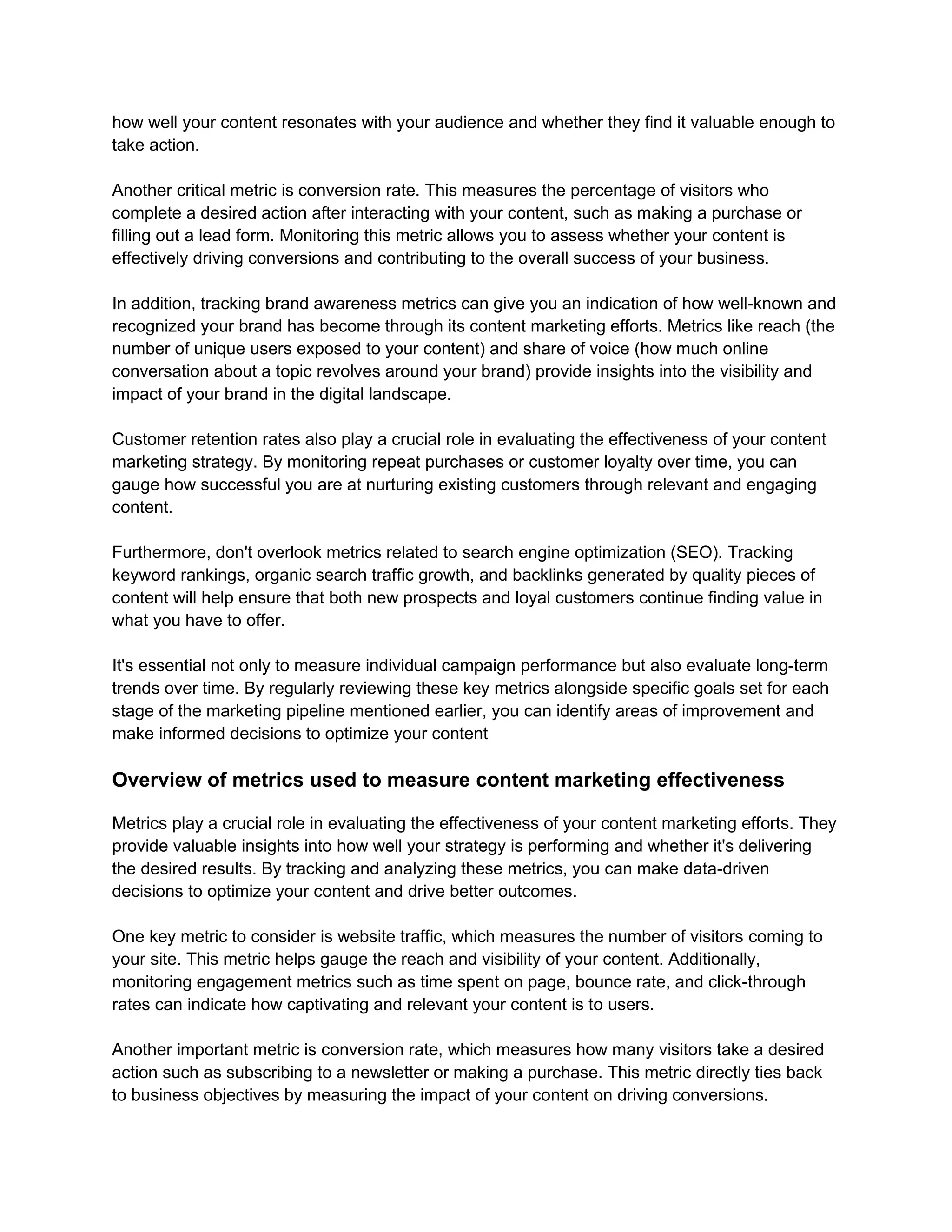 how well your content resonates with your audience and whether they find it valuable enough to
take action.
Another critical metric is conversion rate. This measures the percentage of visitors who
complete a desired action after interacting with your content, such as making a purchase or
filling out a lead form. Monitoring this metric allows you to assess whether your content is
effectively driving conversions and contributing to the overall success of your business.
In addition, tracking brand awareness metrics can give you an indication of how well-known and
recognized your brand has become through its content marketing efforts. Metrics like reach (the
number of unique users exposed to your content) and share of voice (how much online
conversation about a topic revolves around your brand) provide insights into the visibility and
impact of your brand in the digital landscape.
Customer retention rates also play a crucial role in evaluating the effectiveness of your content
marketing strategy. By monitoring repeat purchases or customer loyalty over time, you can
gauge how successful you are at nurturing existing customers through relevant and engaging
content.
Furthermore, don't overlook metrics related to search engine optimization (SEO). Tracking
keyword rankings, organic search traffic growth, and backlinks generated by quality pieces of
content will help ensure that both new prospects and loyal customers continue finding value in
what you have to offer.
It's essential not only to measure individual campaign performance but also evaluate long-term
trends over time. By regularly reviewing these key metrics alongside specific goals set for each
stage of the marketing pipeline mentioned earlier, you can identify areas of improvement and
make informed decisions to optimize your content
Overview of metrics used to measure content marketing effectiveness
Metrics play a crucial role in evaluating the effectiveness of your content marketing efforts. They
provide valuable insights into how well your strategy is performing and whether it's delivering
the desired results. By tracking and analyzing these metrics, you can make data-driven
decisions to optimize your content and drive better outcomes.
One key metric to consider is website traffic, which measures the number of visitors coming to
your site. This metric helps gauge the reach and visibility of your content. Additionally,
monitoring engagement metrics such as time spent on page, bounce rate, and click-through
rates can indicate how captivating and relevant your content is to users.
Another important metric is conversion rate, which measures how many visitors take a desired
action such as subscribing to a newsletter or making a purchase. This metric directly ties back
to business objectives by measuring the impact of your content on driving conversions.
 