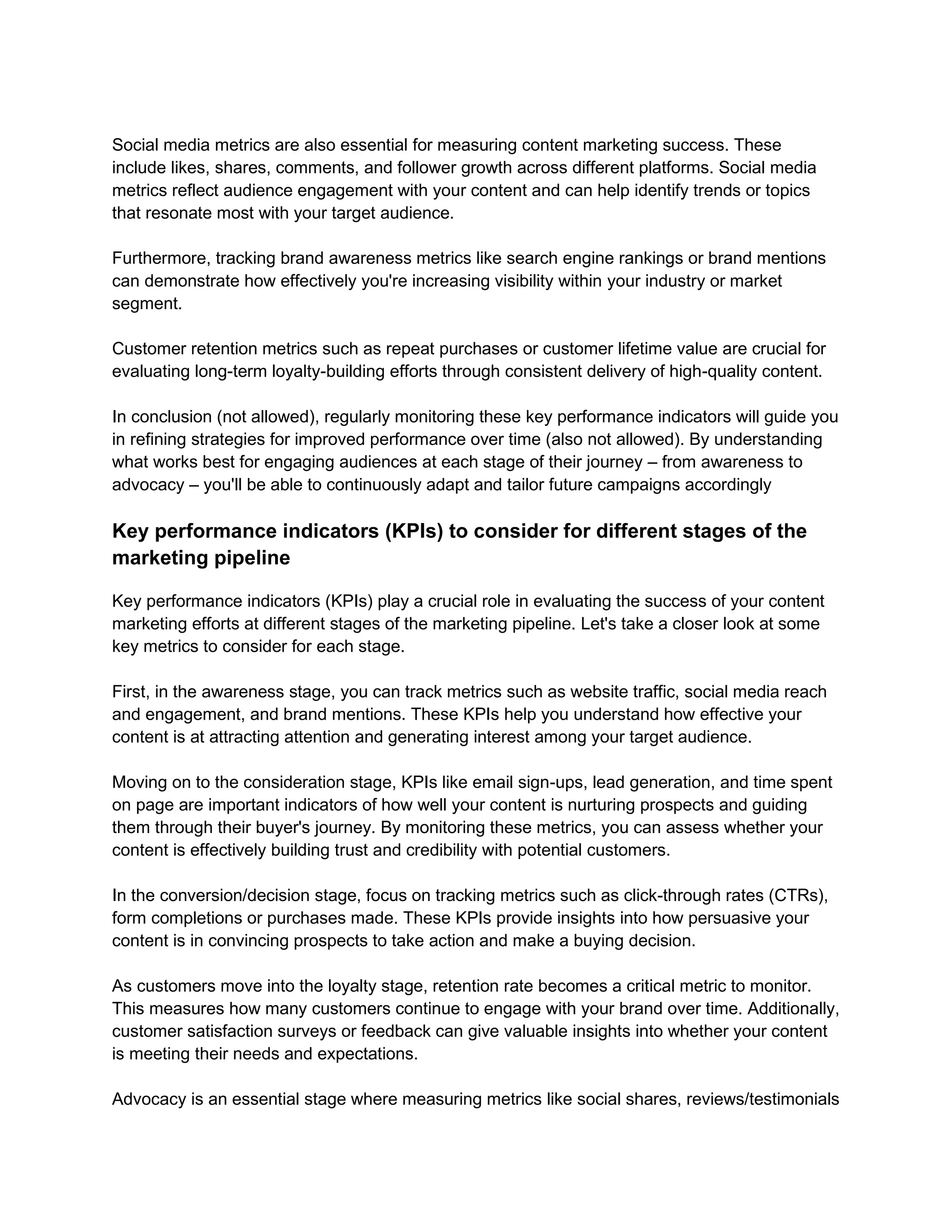 Social media metrics are also essential for measuring content marketing success. These
include likes, shares, comments, and follower growth across different platforms. Social media
metrics reflect audience engagement with your content and can help identify trends or topics
that resonate most with your target audience.
Furthermore, tracking brand awareness metrics like search engine rankings or brand mentions
can demonstrate how effectively you're increasing visibility within your industry or market
segment.
Customer retention metrics such as repeat purchases or customer lifetime value are crucial for
evaluating long-term loyalty-building efforts through consistent delivery of high-quality content.
In conclusion (not allowed), regularly monitoring these key performance indicators will guide you
in refining strategies for improved performance over time (also not allowed). By understanding
what works best for engaging audiences at each stage of their journey – from awareness to
advocacy – you'll be able to continuously adapt and tailor future campaigns accordingly
Key performance indicators (KPIs) to consider for different stages of the
marketing pipeline
Key performance indicators (KPIs) play a crucial role in evaluating the success of your content
marketing efforts at different stages of the marketing pipeline. Let's take a closer look at some
key metrics to consider for each stage.
First, in the awareness stage, you can track metrics such as website traffic, social media reach
and engagement, and brand mentions. These KPIs help you understand how effective your
content is at attracting attention and generating interest among your target audience.
Moving on to the consideration stage, KPIs like email sign-ups, lead generation, and time spent
on page are important indicators of how well your content is nurturing prospects and guiding
them through their buyer's journey. By monitoring these metrics, you can assess whether your
content is effectively building trust and credibility with potential customers.
In the conversion/decision stage, focus on tracking metrics such as click-through rates (CTRs),
form completions or purchases made. These KPIs provide insights into how persuasive your
content is in convincing prospects to take action and make a buying decision.
As customers move into the loyalty stage, retention rate becomes a critical metric to monitor.
This measures how many customers continue to engage with your brand over time. Additionally,
customer satisfaction surveys or feedback can give valuable insights into whether your content
is meeting their needs and expectations.
Advocacy is an essential stage where measuring metrics like social shares, reviews/testimonials
 