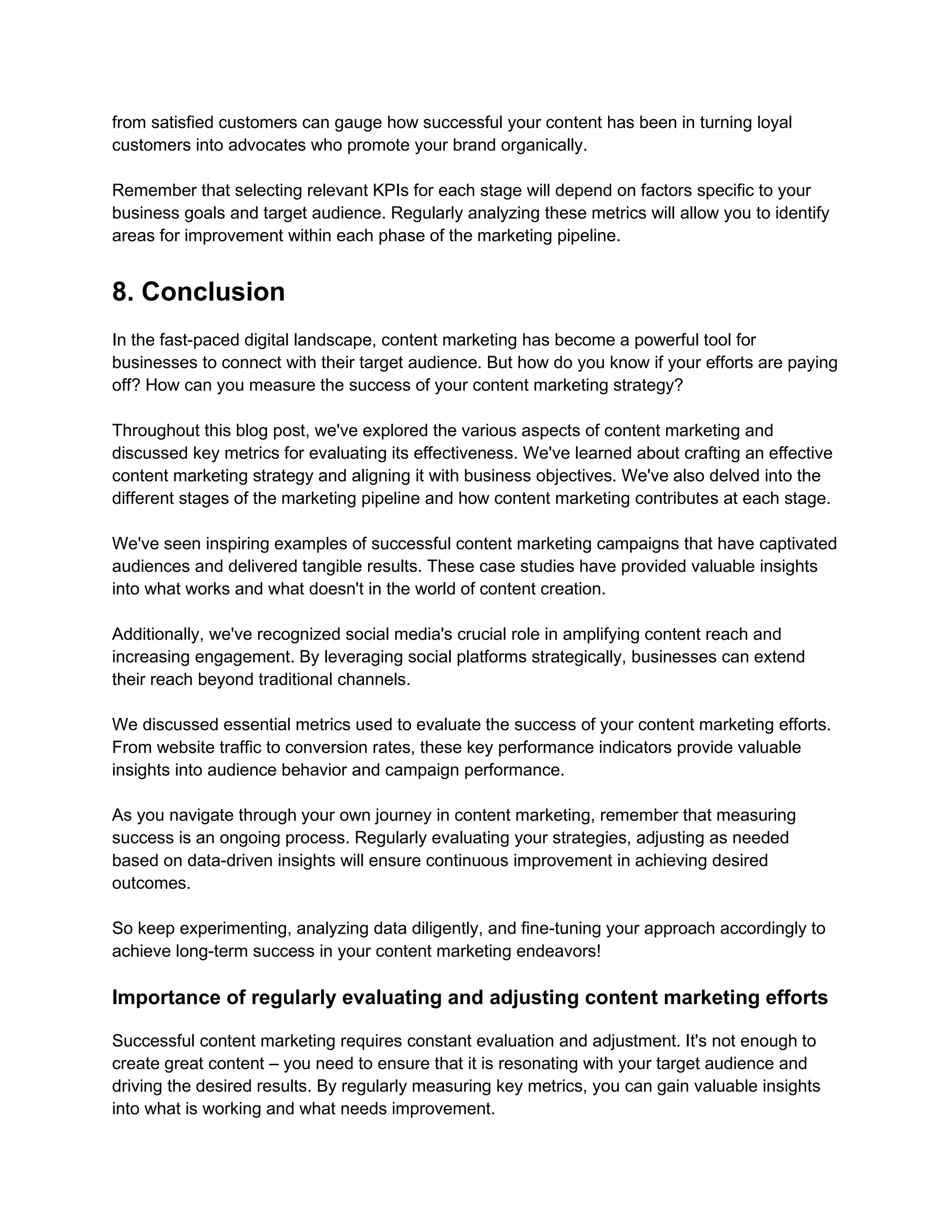 from satisfied customers can gauge how successful your content has been in turning loyal
customers into advocates who promote your brand organically.
Remember that selecting relevant KPIs for each stage will depend on factors specific to your
business goals and target audience. Regularly analyzing these metrics will allow you to identify
areas for improvement within each phase of the marketing pipeline.
8. Conclusion
In the fast-paced digital landscape, content marketing has become a powerful tool for
businesses to connect with their target audience. But how do you know if your efforts are paying
off? How can you measure the success of your content marketing strategy?
Throughout this blog post, we've explored the various aspects of content marketing and
discussed key metrics for evaluating its effectiveness. We've learned about crafting an effective
content marketing strategy and aligning it with business objectives. We've also delved into the
different stages of the marketing pipeline and how content marketing contributes at each stage.
We've seen inspiring examples of successful content marketing campaigns that have captivated
audiences and delivered tangible results. These case studies have provided valuable insights
into what works and what doesn't in the world of content creation.
Additionally, we've recognized social media's crucial role in amplifying content reach and
increasing engagement. By leveraging social platforms strategically, businesses can extend
their reach beyond traditional channels.
We discussed essential metrics used to evaluate the success of your content marketing efforts.
From website traffic to conversion rates, these key performance indicators provide valuable
insights into audience behavior and campaign performance.
As you navigate through your own journey in content marketing, remember that measuring
success is an ongoing process. Regularly evaluating your strategies, adjusting as needed
based on data-driven insights will ensure continuous improvement in achieving desired
outcomes.
So keep experimenting, analyzing data diligently, and fine-tuning your approach accordingly to
achieve long-term success in your content marketing endeavors!
Importance of regularly evaluating and adjusting content marketing efforts
Successful content marketing requires constant evaluation and adjustment. It's not enough to
create great content – you need to ensure that it is resonating with your target audience and
driving the desired results. By regularly measuring key metrics, you can gain valuable insights
into what is working and what needs improvement.
 